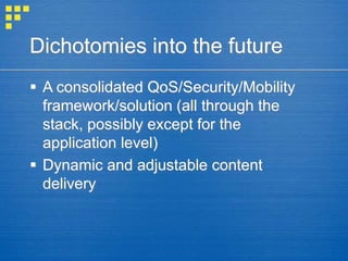 Dichotomies into the future
 A consolidated QoS/Security/Mobility
framework/solution (all through the
stack, possibly except for the
application level)
 Dynamic and adjustable content
delivery
 