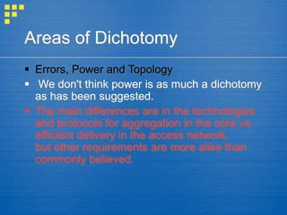 Areas of Dichotomy
 Errors, Power and Topology
 We don't think power is as much a dichotomy
as has been suggested.
 The main differences are in the technologies
and protocols for aggregation in the core vs.
efficient delivery in the access network,
but other requirements are more alike than
commonly believed.
 