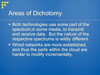 Areas of Dichotomy
 Both technologies use some part of the
spectrum,in some media, to transmit
and receive data. But the nature of the
respective spectrums is wildly different.
 Wired networks are more established,
and thus the parts within the cloud are
harder to modify incrementally.
 