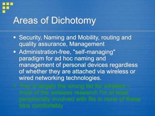 Areas of Dichotomy
 Security, Naming and Mobility, routing and
quality assurance, Management
 Administration-free, "self-managing"
paradigm for ad hoc naming and
management of personal devices regardless
of whether they are attached via wireless or
wired networking technologies.
 This is largely the wrong list for wireless --
most of the wireless research I'm at least
peripherally involved with fits in none of these
bins comfortably
 