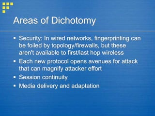 Areas of Dichotomy
 Security: In wired networks, fingerprinting can
be foiled by topology/firewalls, but these
aren't available to first/last hop wireless
 Each new protocol opens avenues for attack
that can magnify attacker effort
 Session continuity
 Media delivery and adaptation
 