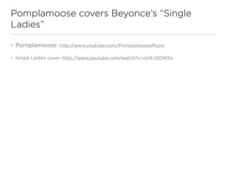 Pomplamoose covers Beyonce’s “Single
Ladies”

•   Pomplamoose: http://www.youtube.com/PomplamooseMusic

•   Single Ladies cover: http://www.youtube.com/watch?v=oIr8-f2OWhs
 