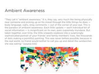 Ambient Awareness

"They call it “ambient awareness.” It is, they say, very much like being physically
near someone and picking up on his mood through the little things he does —
body language, sighs, stray comments — out of the corner of your eye. This is
the paradox of ambient awareness. Each little update — each individual bit of
social information — is insignificant on its own, even supremely mundane. But
taken together, over time, the little snippets coalesce into a surprisingly
sophisticated portrait of your friends’ and family members’ lives, like thousands
of dots making a pointillist painting. This was never before possible, because in
the real world, no friend would bother to call you up and detail the sandwiches
she was eating." (source link)
 