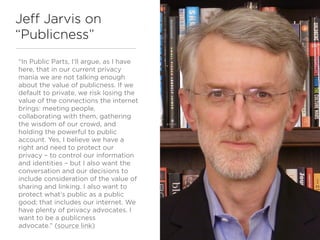 Jeff Jarvis on
“Publicness”
“In Public Parts, I’ll argue, as I have
here, that in our current privacy
mania we are not talking enough
about the value of publicness. If we
default to private, we risk losing the
value of the connections the internet
brings: meeting people,
collaborating with them, gathering
the wisdom of our crowd, and
holding the powerful to public
account. Yes, I believe we have a
right and need to protect our
privacy – to control our information
and identities – but I also want the
conversation and our decisions to
include consideration of the value of
sharing and linking. I also want to
protect what’s public as a public
good; that includes our internet. We
have plenty of privacy advocates. I
want to be a publicness
advocate.” (source link)
 