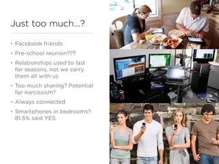Just too much...?

•   Facebook friends
•   Pre-school reunion???
•   Relationships used to last
    for seasons, not we carry
    them all with us
•   Too much sharing? Potential
    for narcissism?
•   Always connected
•   Smartphones in bedrooms?
    81.5% said YES
 