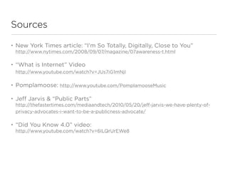 Sources

•   New York Times article: “I’m So Totally, Digitally, Close to You”
    http://www.nytimes.com/2008/09/07/magazine/07awareness-t.html

•   “What is Internet” Video
    http://www.youtube.com/watch?v=JUs7iG1mNjI

•   Pomplamoose: http://www.youtube.com/PomplamooseMusic

•   Jeff Jarvis & “Public Parts”
    http://thefastertimes.com/mediaandtech/2010/05/20/jeff-jarvis-we-have-plenty-of-
    privacy-advocates-i-want-to-be-a-publicness-advocate/

•   “Did You Know 4.0” video:
    http://www.youtube.com/watch?v=6ILQrUrEWe8
 
