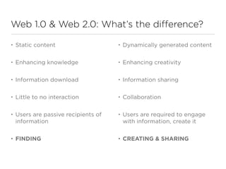 Web 1.0 & Web 2.0: What’s the difference?

•   Static content                    •   Dynamically generated content

•   Enhancing knowledge               •   Enhancing creativity

•   Information download              •   Information sharing

•   Little to no interaction          •   Collaboration

•   Users are passive recipients of   •   Users are required to engage
    information                           with information, create it

•   FINDING                           •   CREATING & SHARING
 