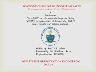 GOVERNMENT COLLEGE OF ENGINEERING KARAD
(An autonomous institute of Gov. of Maharashtra)
A
Seminar on
Victrol 4003 mixed electric discharge machining
(WEDM) for optimization of Inconel alloy 800HT
using Taguchi-Grey relation analysis.
Guided by : Prof. V. S. Jadhav
Presented by : Mr. Bhushan J. Sarise
Registration No. : 18241208
DEPARTMENT OF PRODUCTION ENGINEERING
2019-20
 
