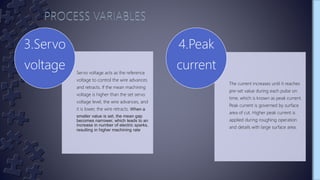 Servo voltage acts as the reference
voltage to control the wire advances
and retracts. If the mean machining
voltage is higher than the set servo
voltage level, the wire advances, and
it is lower, the wire retracts. When a
smaller value is set, the mean gap
becomes narrower, which leads to an
increase in number of electric sparks,
resulting in higher machining rate
3.Servo
voltage
The current increases until it reaches
pre-set value during each pulse on
time, which is known as peak current.
Peak current is governed by surface
area of cut. Higher peak current is
applied during roughing operation
and details with large surface area.
4.Peak
current
 