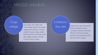 Gap voltage, also called open
circuit voltage specifies the supply
voltage to be placed on the gap.
Greater the gap voltage, greater
will be the electric discharge. If the
gap voltage increases, the peak
current will also increase.
5.Gap
voltage Dielectric flow rate is the rate at
which the dielectric fluid is
circulated. Flushing is important
efficient machining. Flushing
pressure is produced from both
top and bottom nozzles.
6.Dielectric
flow rate
 