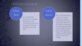 As the wire feed rate
increases, the consumption
wire as well as cost of
machining will increase. Low
wire speed will cause wire
breakage in high cutting
speed.
7.Wire
feed Within considerable range, an
increase in wire tension
significantly increases the
cutting speed and accuracy.
higher tension decreases the
wire vibration amplitude and
hence decreases the cut width
so that the speed is higher for
the same discharge energy.
However, if the applied tension
exceeds the tensile strength of
the wire, it leads to wire
breakage.
8.Wire
tension
 