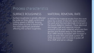 SURFACE ROUGHNESS
Surface roughness is greatly affected
by pulse on time, peak current and
cutting speed in WEDM. Among
these pulse on time is found to be
the most significant parameter
affecting the surface roughness.
MATERIAL REMOVAL RATE
In WEDM the material erodes from the work
piece by a series of discrete sparks between
the work and the tool electrode immersed in
the liquid dielectric medium. These electrical
discharges melt and vaporize minute
amounts of the work material, which are then
ejected and flushed away by the dielectric
fluid. MRR directly increases with increase in
pulse on time (Ton) and peak current (IP)
while decreases with increase in pulse off
time (Toff) and servo voltage
 