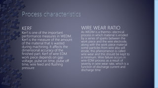 KERF
Kerf is one of the important
performance measures in WEDM.
Kerf is the measure of the amount
of the material that is wasted
during machining. It affects the
dimensional accuracy of the
finished part. Kerf of wire EDM
work piece depends on gap
voltage, pulse on time, pulse off
time, wire feed and flushing
pressure
WIRE WEAR RATIO
As WEDM is a thermo- electrical
process in which material is eroded
by a series of sparks between the
work piece and the wire electrode,
along with the work piece material
some particles from wire also will
erode, this phenomenon is called
wire wear and this should be kept to
a minimum. Wire failure occurs in
wire-EDM process as a result of
severity in wire wear rate, which is a
function of discharge current and
discharge time
 