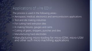 The process is used in the following areas:-
• Aerospace, medical, electronics and semiconductors applications
• Tool and die making industries
• For cutting hard extrusion dies
• In making fixtures, gauges and cams
• Cutting of gears, strippers, punches and dies
• Manufacturing hard electrodes
• Manufacturing micro-tooling for micro-EDM, micro-USM
and other such micro machining applications
 
