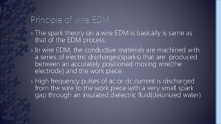 › The spark theory on a wire EDM is basically is same as
that of the EDM process.
› In wire EDM, the conductive materials are machined with
a series of electric discharges(sparks) that are produced
between an accurately positioned moving wire(the
electrode) and the work piece.
› High frequency pulses of ac or dc current is discharged
from the wire to the work piece with a very small spark
gap through an insulated dielectric fluid(deionized water)
 