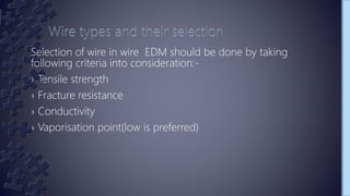 Selection of wire in wire EDM should be done by taking
following criteria into consideration:-
› Tensile strength
› Fracture resistance
› Conductivity
› Vaporisation point(low is preferred)
 