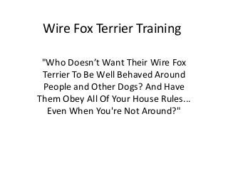 Wire Fox Terrier Training

 "Who Doesn’t Want Their Wire Fox
 Terrier To Be Well Behaved Around
 People and Other Dogs? And Have
Them Obey All Of Your House Rules...
  Even When You're Not Around?"
 