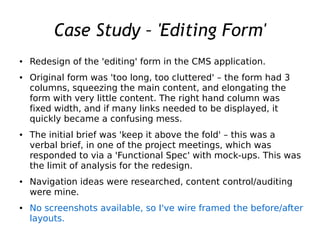 Case Study – 'Editing Form'
● Redesign of the 'editing' form in the CMS application.
● Original form was 'too long, too cluttered' – the form had 3
columns, squeezing the main content, and elongating the
form with very little content. The right hand column was
fixed width, and if many links needed to be displayed, it
quickly became a confusing mess.
● The initial brief was 'keep it above the fold' – this was a
verbal brief, in one of the project meetings, which was
responded to via a 'Functional Spec' with mock-ups. This was
the limit of analysis for the redesign.
● Navigation ideas were researched, content control/auditing
were mine.
● No screenshots available, so I've wire framed the before/after
layouts.
 