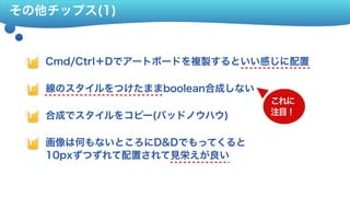 その他チップス(1)
Cmd/Ctrl＋Dでアートボードを複製するといい感じに配置
線のスタイルをつけたままboolean合成しない
合成でスタイルをコピー(バッドノウハウ)
画像は何もないところにD&Dでもってくると 
10pxずつずれて配置されて見栄えが良い
画像はドラッグでもってくると10pxずつ 
ずれて配置される
これに 
注目！
 