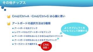 その他チップス
Cmd/Ctrl+A→Cmd/Ctrl+G は心臓に悪い Fla
アートボードの選択方法は5種類 Fla
合成でスタイルをコピー(バッドノウハウ) Flaアートボード名をクリック
レイヤーパネルでアートボードをクリック
アートボードの何もないところをCmd/Ctrl＋クリック
アートボードの何もないところをダブルクリック
ワークスペースで選択する これに 
注目！
よくオブジェクトを 
つかもうとして誤爆する
 