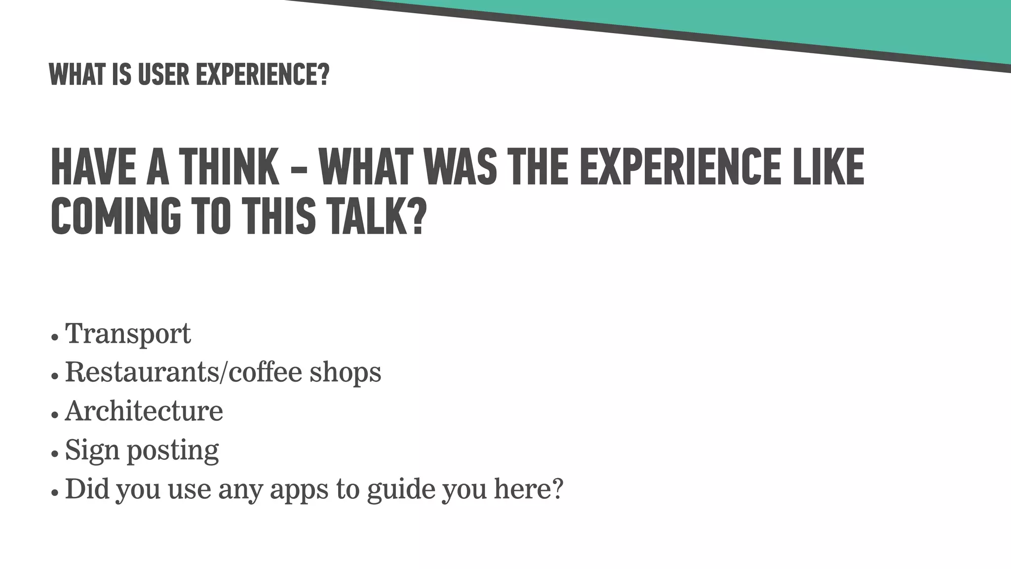 WHAT IS USER EXPERIENCE?
HAVE A THINK - WHAT WAS THE EXPERIENCE LIKE
COMING TO THIS TALK?
• Transport
• Restaurants/coffee shops
• Architecture
• Sign posting
• Did you use any apps to guide you here?
 