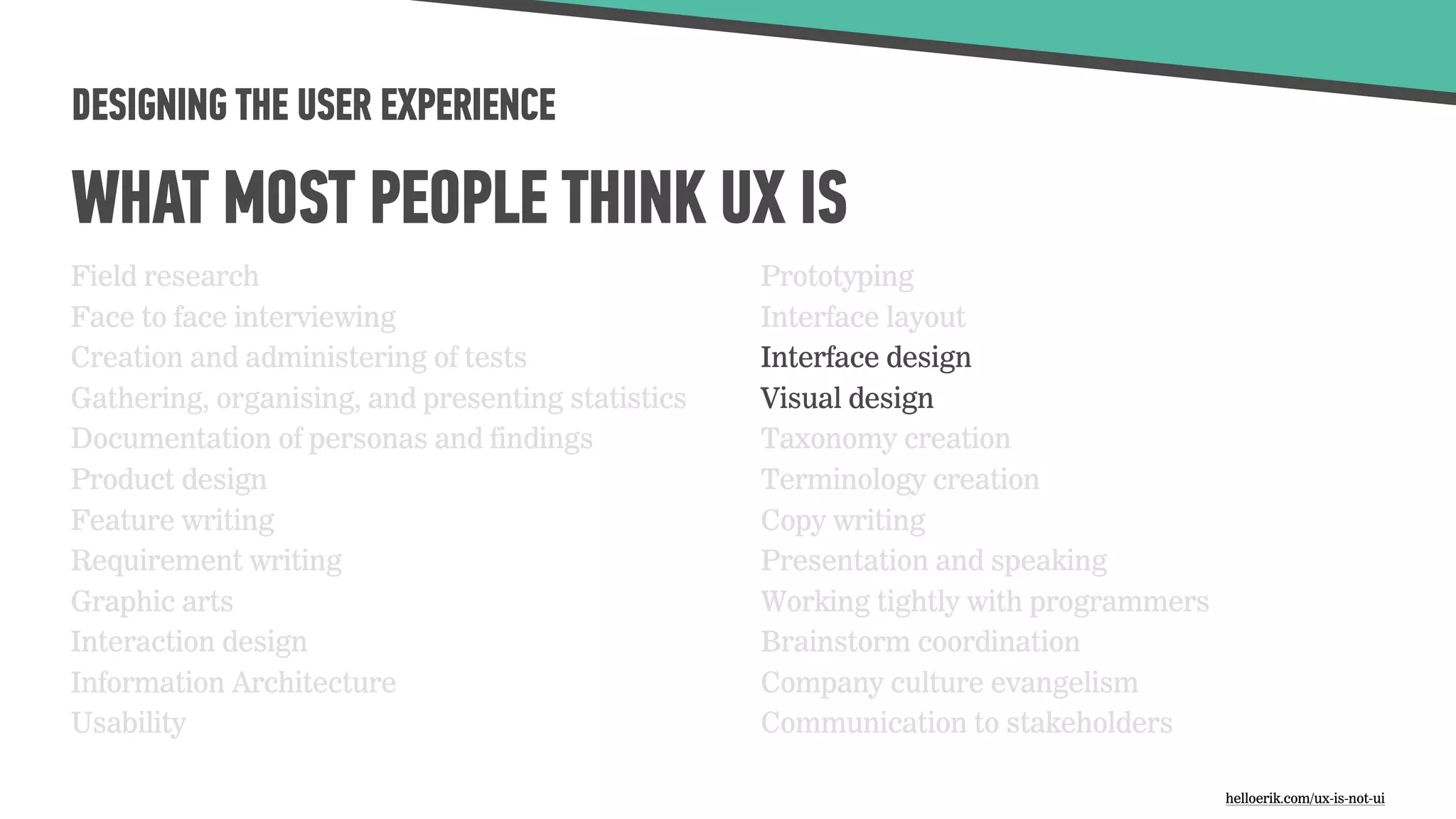 DESIGNING THE USER EXPERIENCE
WHAT MOST PEOPLE THINK UX IS
Field research
Face to face interviewing
Creation and administering of tests
Gathering, organising, and presenting statistics
Documentation of personas and findings
Product design
Feature writing
Requirement writing
Graphic arts
Interaction design
Information Architecture
Usability
Prototyping
Interface layout
Interface design
Visual design
Taxonomy creation
Terminology creation
Copy writing
Presentation and speaking
Working tightly with programmers
Brainstorm coordination
Company culture evangelism
Communication to stakeholders
helloerik.com/ux-is-not-ui
 