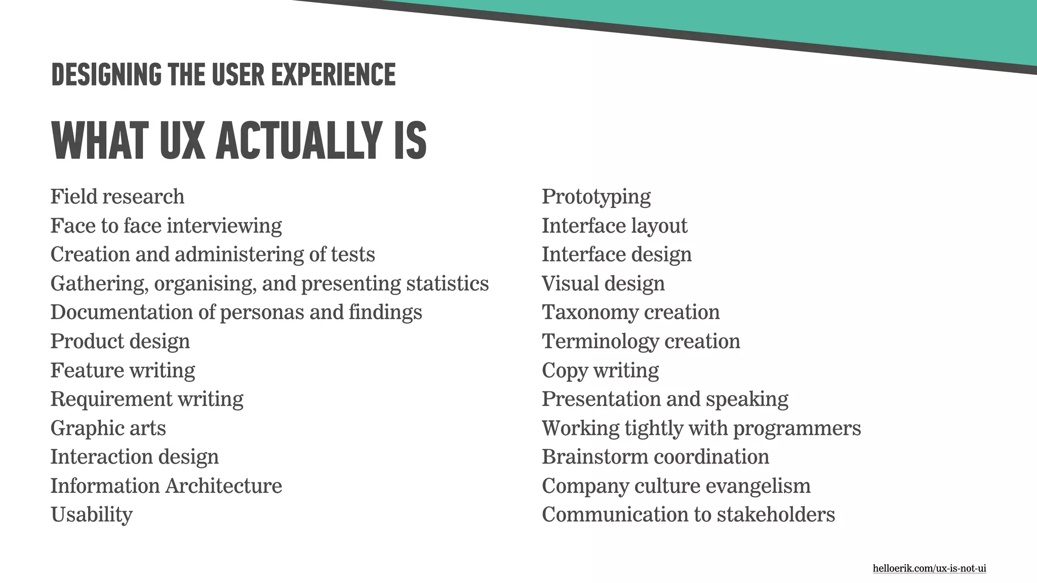 DESIGNING THE USER EXPERIENCE
WHAT UX ACTUALLY IS
Field research
Face to face interviewing
Creation and administering of tests
Gathering, organising, and presenting statistics
Documentation of personas and findings
Product design
Feature writing
Requirement writing
Graphic arts
Interaction design
Information Architecture
Usability
Prototyping
Interface layout
Interface design
Visual design
Taxonomy creation
Terminology creation
Copy writing
Presentation and speaking
Working tightly with programmers
Brainstorm coordination
Company culture evangelism
Communication to stakeholders
helloerik.com/ux-is-not-ui
 