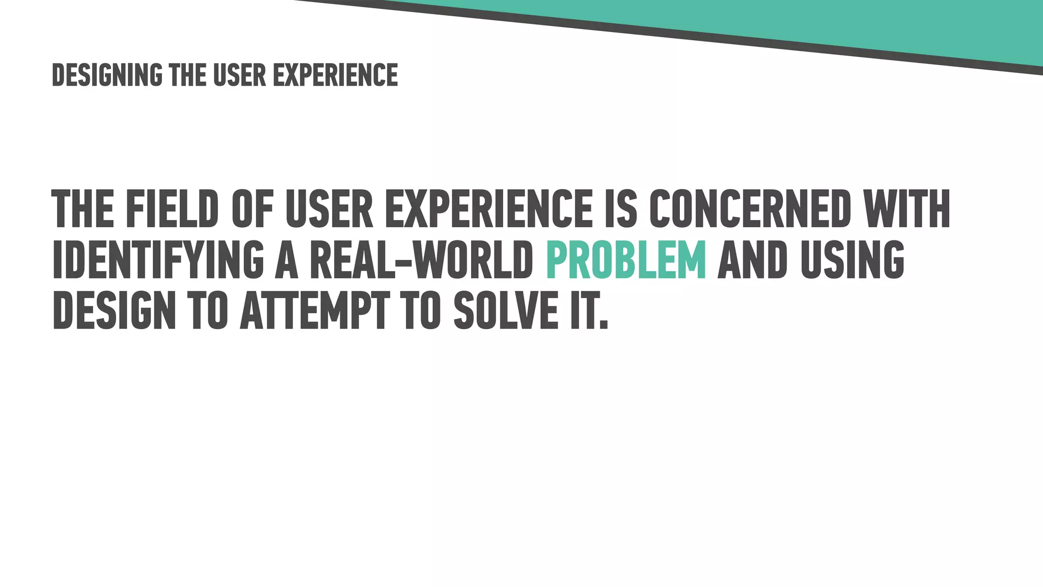 DESIGNING THE USER EXPERIENCE
THE FIELD OF USER EXPERIENCE IS CONCERNED WITH
IDENTIFYING A REAL-WORLD PROBLEM AND USING
DESIGN TO ATTEMPT TO SOLVE IT.
 