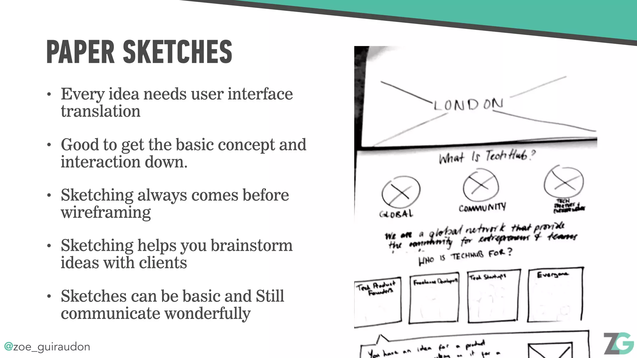@zoe_guiraudon
PAPER SKETCHES
• Every idea needs user interface
translation
• Good to get the basic concept and
interaction down.
• Sketching always comes before
wireframing
• Sketching helps you brainstorm
ideas with clients
• Sketches can be basic and Still
communicate wonderfully
 