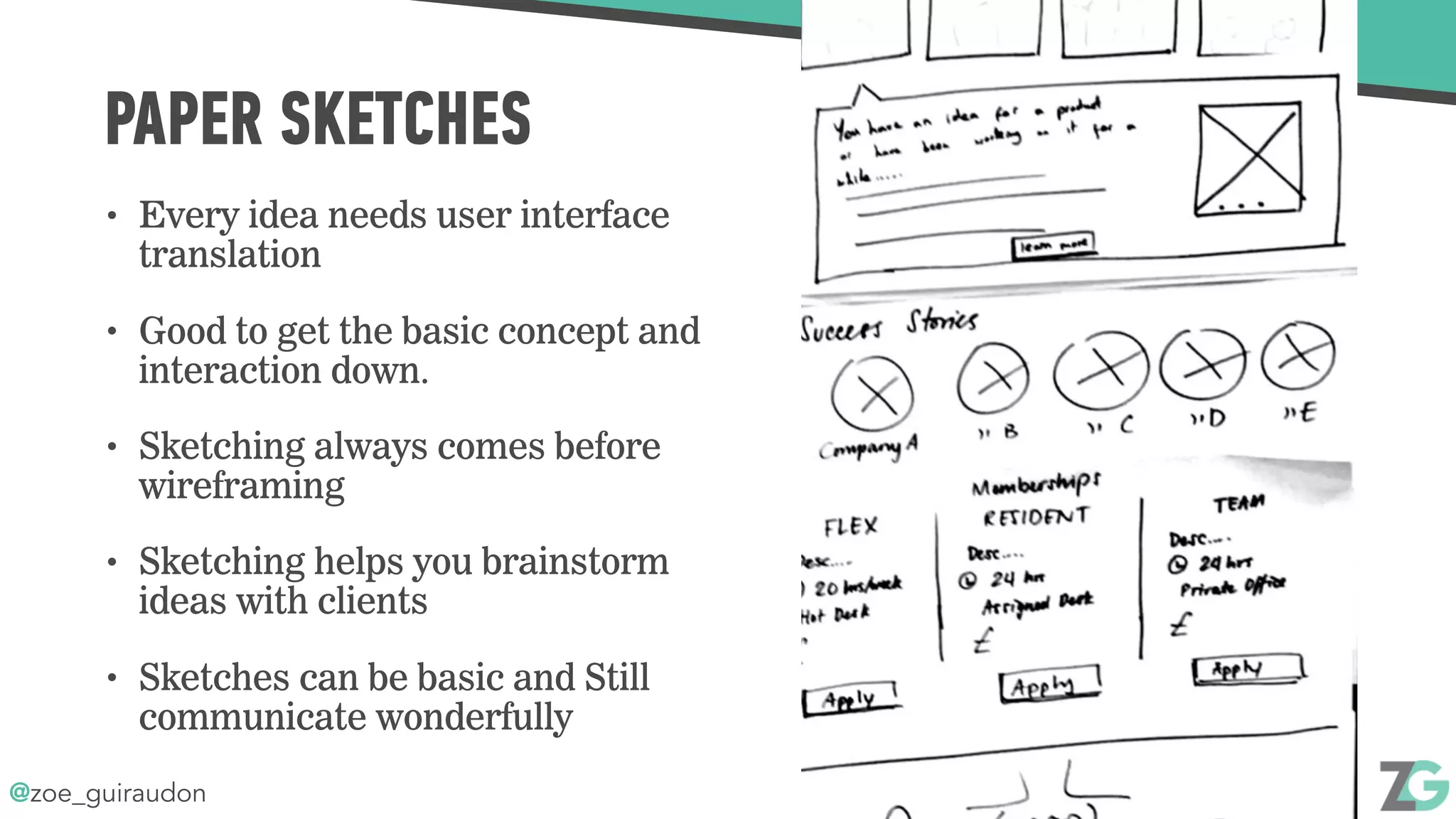 @zoe_guiraudon
PAPER SKETCHES
• Every idea needs user interface
translation
• Good to get the basic concept and
interaction down.
• Sketching always comes before
wireframing
• Sketching helps you brainstorm
ideas with clients
• Sketches can be basic and Still
communicate wonderfully
 