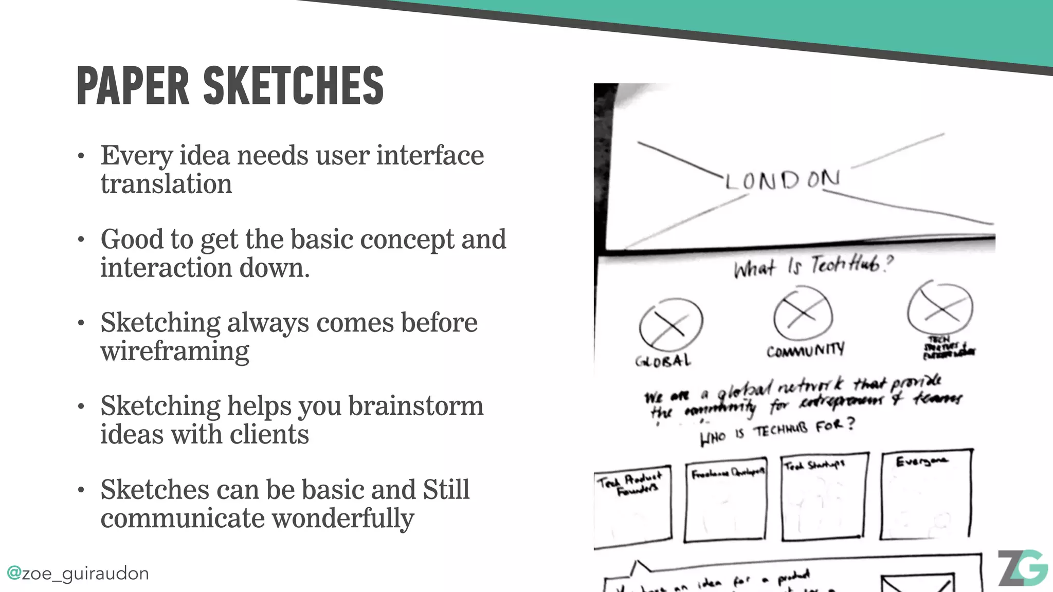 @zoe_guiraudon
PAPER SKETCHES
• Every idea needs user interface
translation
• Good to get the basic concept and
interaction down.
• Sketching always comes before
wireframing
• Sketching helps you brainstorm
ideas with clients
• Sketches can be basic and Still
communicate wonderfully
 