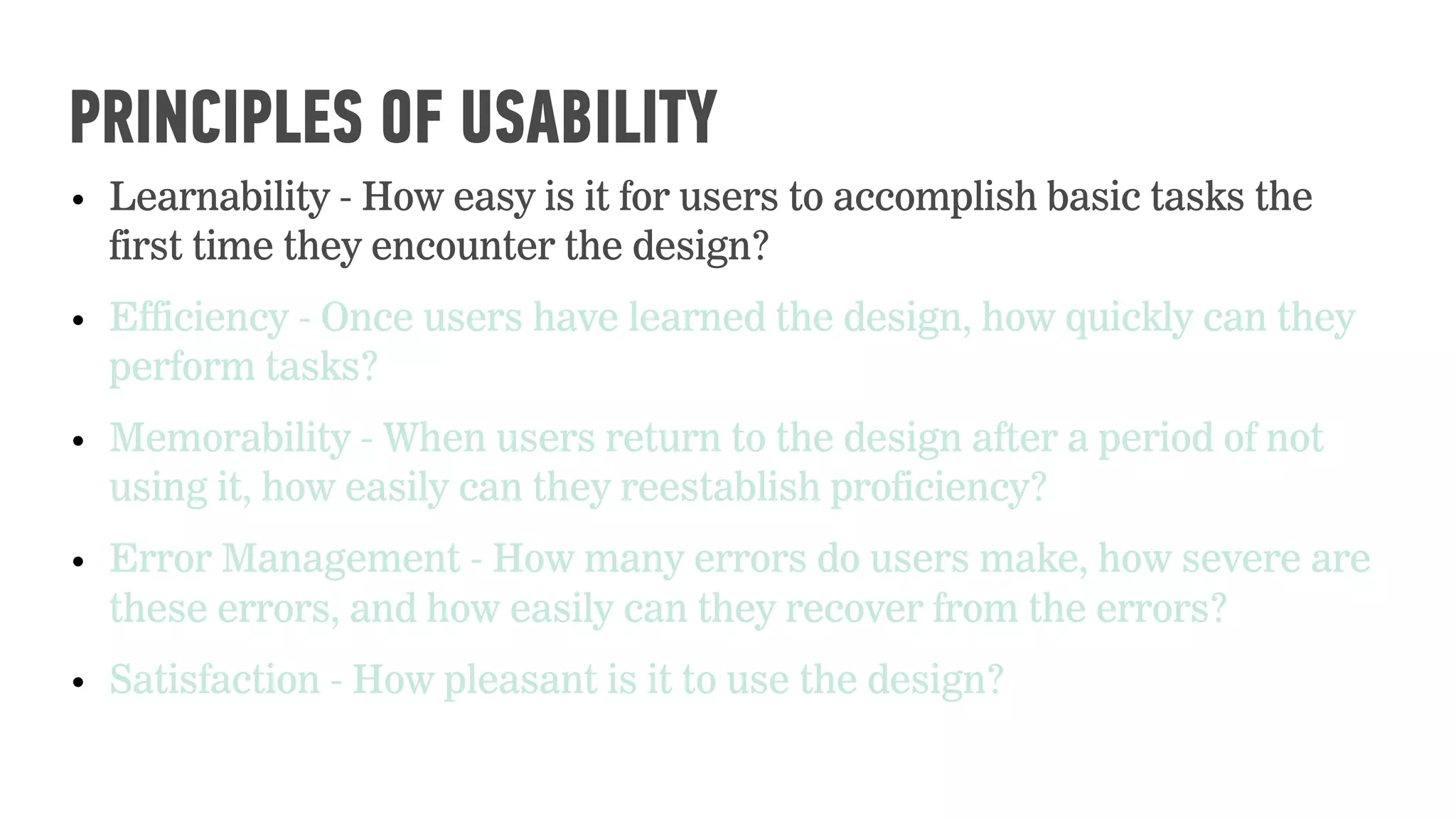 • Learnability - How easy is it for users to accomplish basic tasks the
first time they encounter the design?
• Efficiency - Once users have learned the design, how quickly can they
perform tasks?
• Memorability - When users return to the design after a period of not
using it, how easily can they reestablish proficiency?
• Error Management - How many errors do users make, how severe are
these errors, and how easily can they recover from the errors?
• Satisfaction - How pleasant is it to use the design?
PRINCIPLES OF USABILITY
 