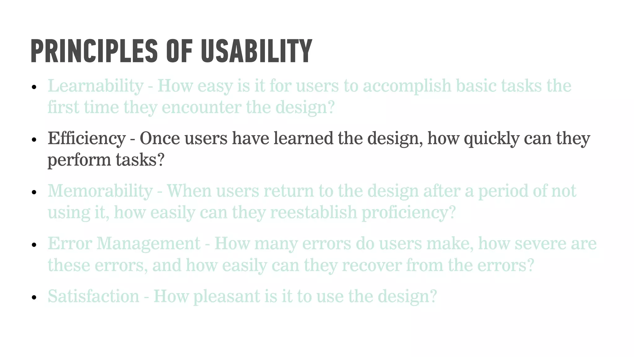 • Learnability - How easy is it for users to accomplish basic tasks the
first time they encounter the design?
• Efficiency - Once users have learned the design, how quickly can they
perform tasks?
• Memorability - When users return to the design after a period of not
using it, how easily can they reestablish proficiency?
• Error Management - How many errors do users make, how severe are
these errors, and how easily can they recover from the errors?
• Satisfaction - How pleasant is it to use the design?
PRINCIPLES OF USABILITY
 