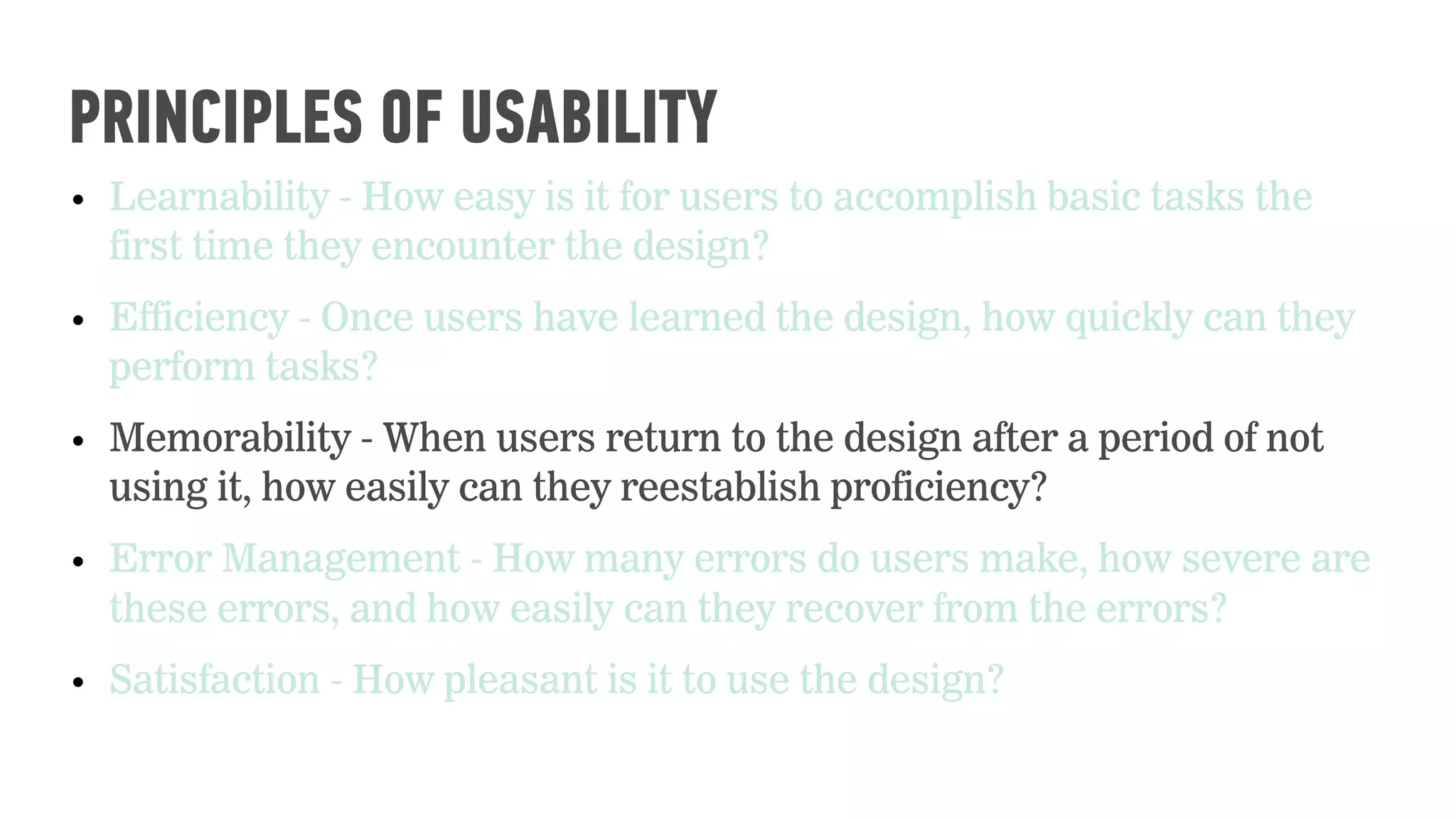 • Learnability - How easy is it for users to accomplish basic tasks the
first time they encounter the design?
• Efficiency - Once users have learned the design, how quickly can they
perform tasks?
• Memorability - When users return to the design after a period of not
using it, how easily can they reestablish proficiency?
• Error Management - How many errors do users make, how severe are
these errors, and how easily can they recover from the errors?
• Satisfaction - How pleasant is it to use the design?
PRINCIPLES OF USABILITY
 