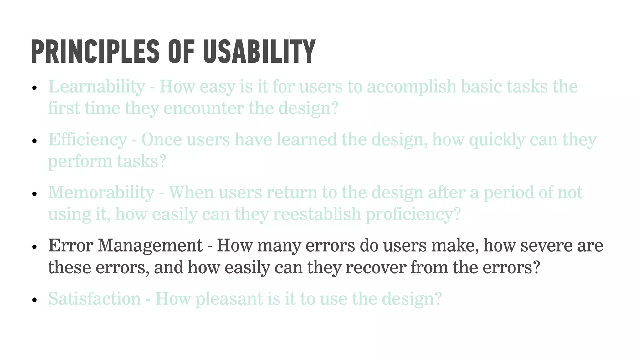 • Learnability - How easy is it for users to accomplish basic tasks the
first time they encounter the design?
• Efficiency - Once users have learned the design, how quickly can they
perform tasks?
• Memorability - When users return to the design after a period of not
using it, how easily can they reestablish proficiency?
• Error Management - How many errors do users make, how severe are
these errors, and how easily can they recover from the errors?
• Satisfaction - How pleasant is it to use the design?
PRINCIPLES OF USABILITY
 