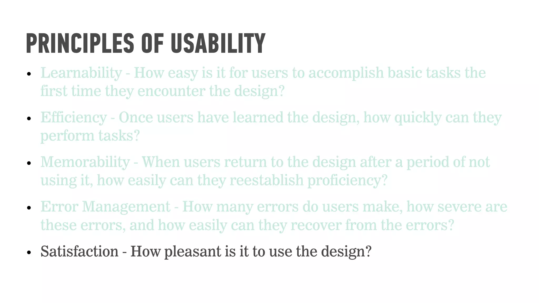 • Learnability - How easy is it for users to accomplish basic tasks the
first time they encounter the design?
• Efficiency - Once users have learned the design, how quickly can they
perform tasks?
• Memorability - When users return to the design after a period of not
using it, how easily can they reestablish proficiency?
• Error Management - How many errors do users make, how severe are
these errors, and how easily can they recover from the errors?
• Satisfaction - How pleasant is it to use the design?
PRINCIPLES OF USABILITY
 