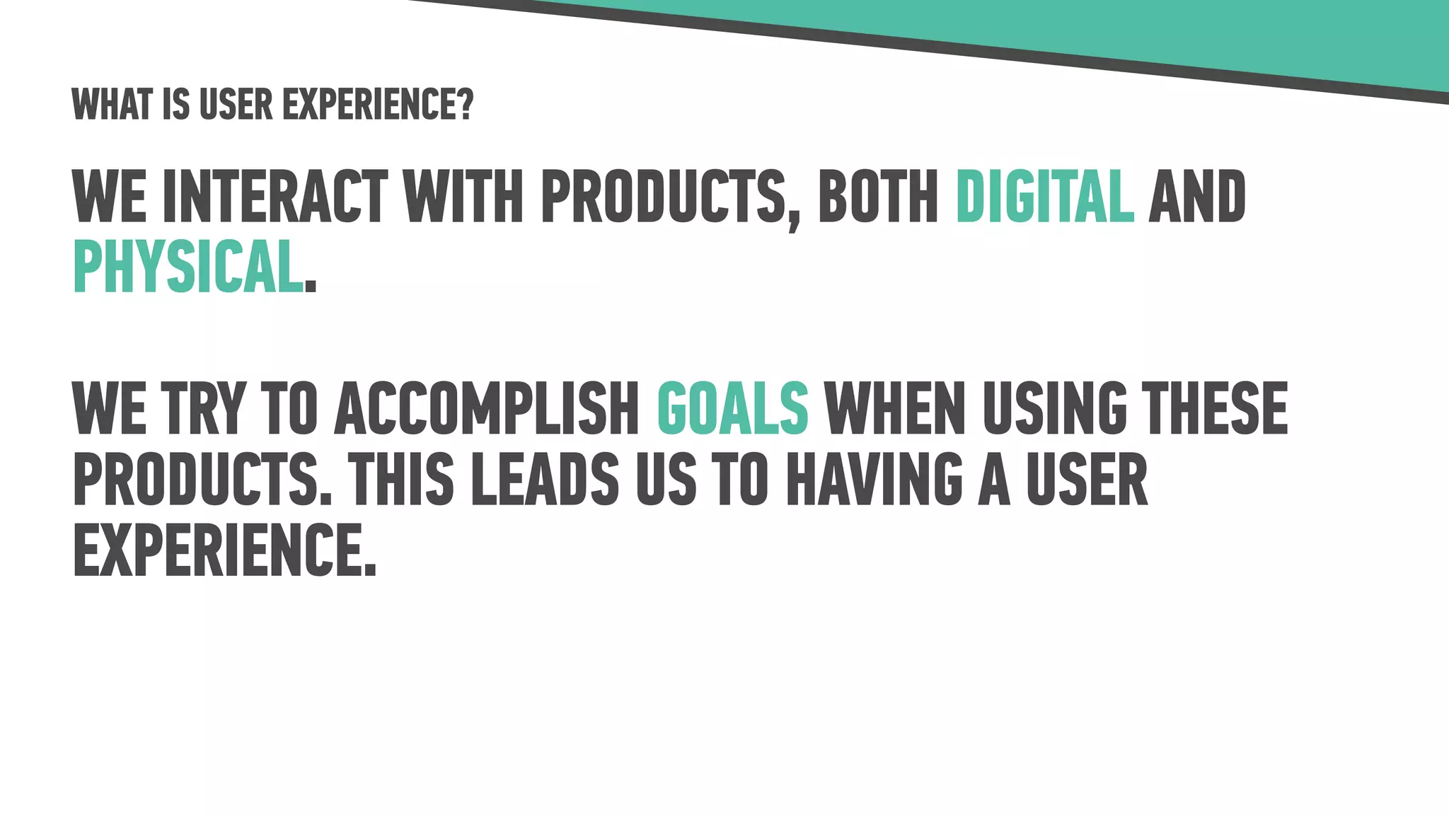 WHAT IS USER EXPERIENCE?
WE INTERACT WITH PRODUCTS, BOTH DIGITAL AND
PHYSICAL.
WE TRY TO ACCOMPLISH GOALS WHEN USING THESE
PRODUCTS. THIS LEADS US TO HAVING A USER
EXPERIENCE.
 