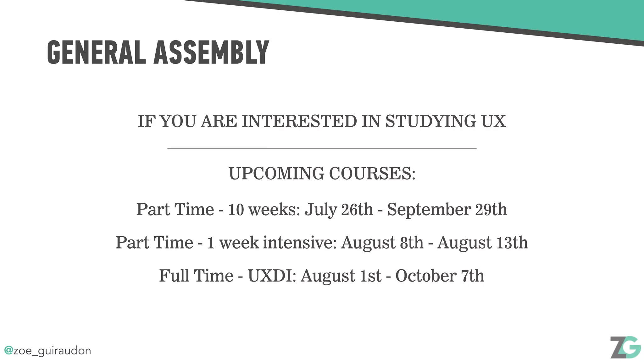 @zoe_guiraudon
GENERAL ASSEMBLY
IF YOU ARE INTERESTED IN STUDYING UX
UPCOMING COURSES:
Part Time - 10 weeks: July 26th - September 29th
Part Time - 1 week intensive: August 8th - August 13th
Full Time - UXDI: August 1st - October 7th
 