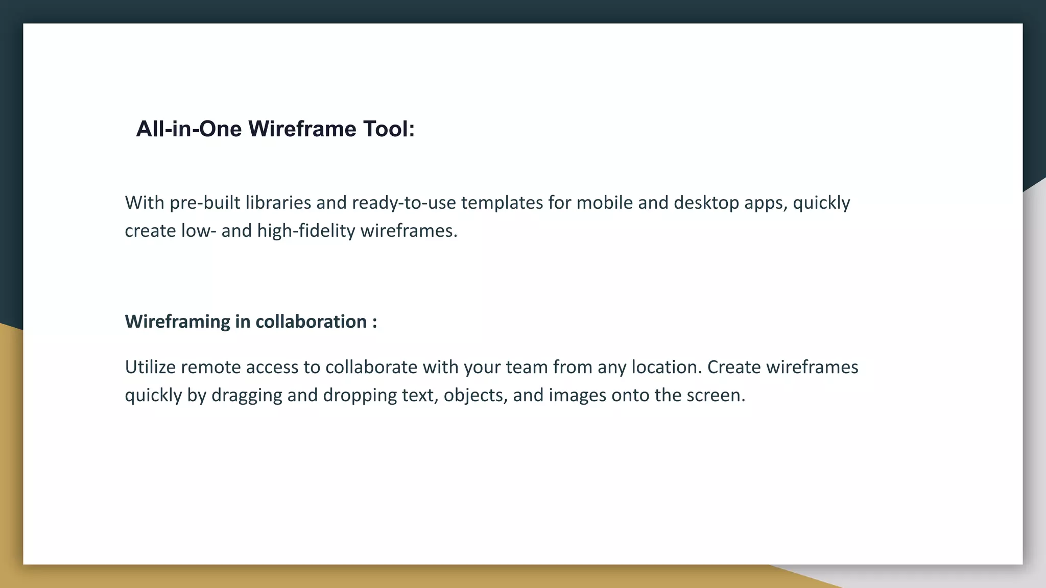 All-in-One Wireframe Tool:
With pre-built libraries and ready-to-use templates for mobile and desktop apps, quickly
create low- and high-fidelity wireframes.
Wireframing in collaboration :
Utilize remote access to collaborate with your team from any location. Create wireframes
quickly by dragging and dropping text, objects, and images onto the screen.