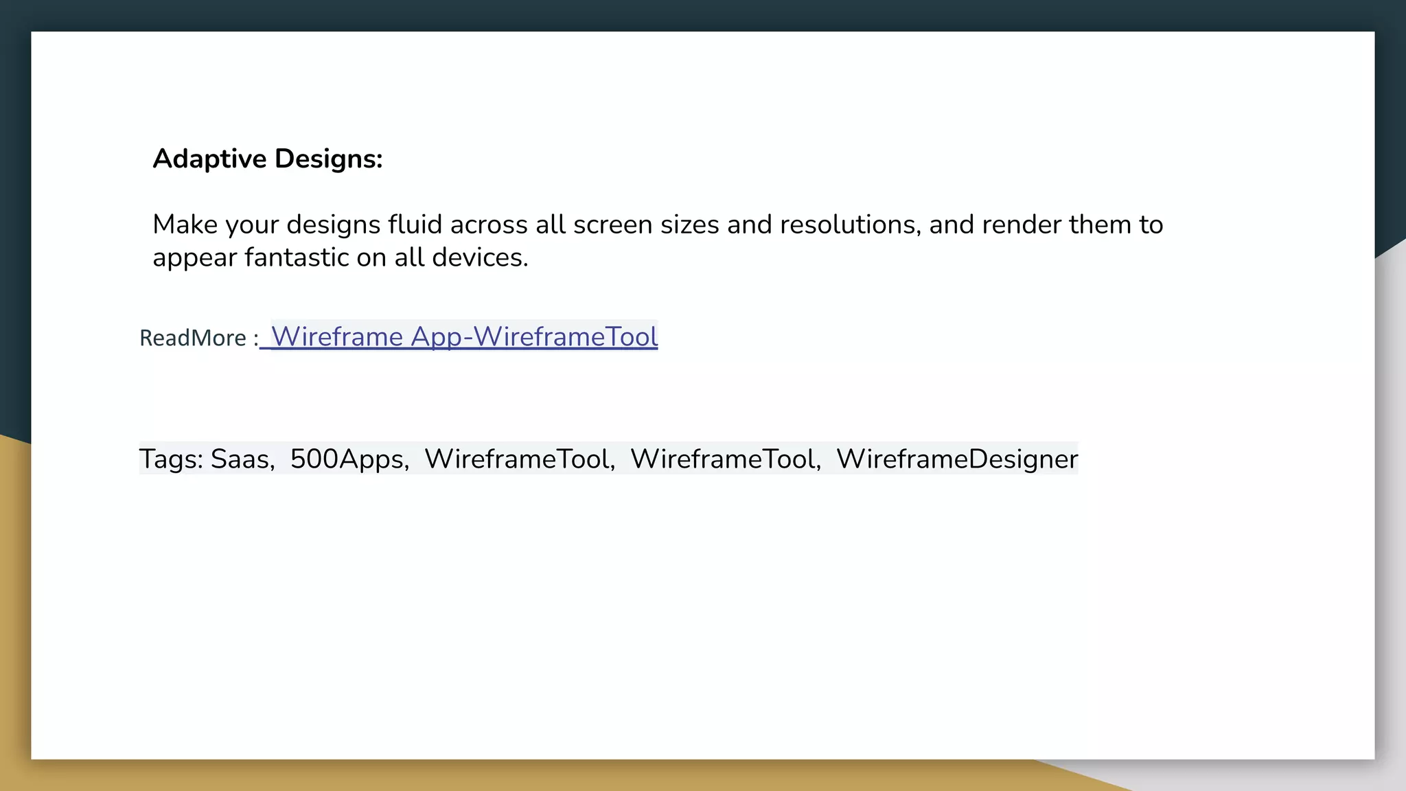 Adaptive Designs:
Make your designs fluid across all screen sizes and resolutions, and render them to
appear fantastic on all devices.
ReadMore : Wireframe App-WireframeTool
Tags: Saas, 500Apps, WireframeTool, WireframeTool, WireframeDesigner