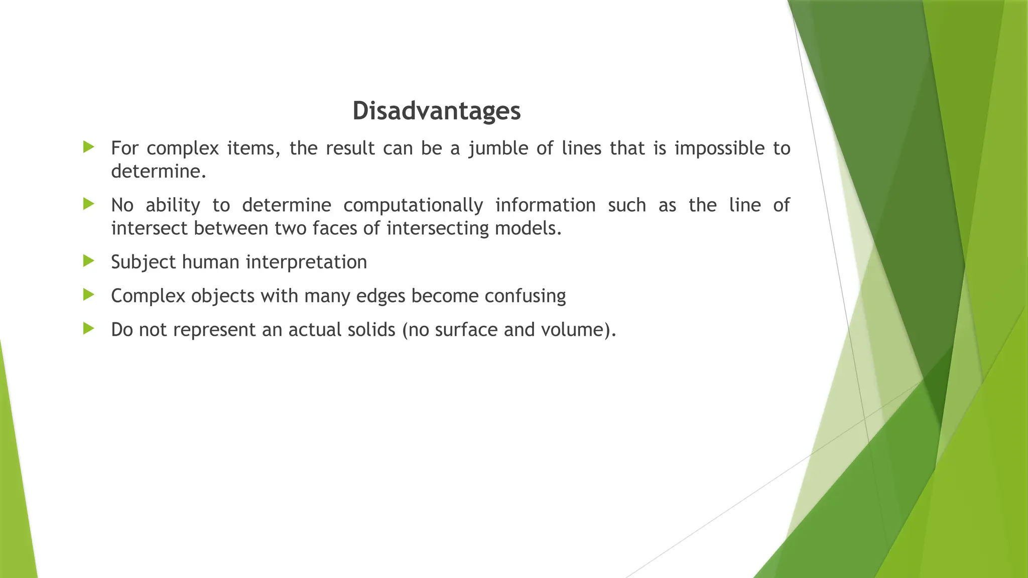 Disadvantages
 For complex items, the result can be a jumble of lines that is impossible to
determine.
 No ability to determine computationally information such as the line of
intersect between two faces of intersecting models.
 Subject human interpretation
 Complex objects with many edges become confusing
 Do not represent an actual solids (no surface and volume).
 