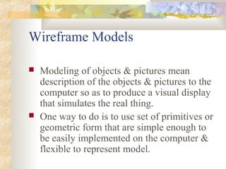 Wireframe Models

   Modeling of objects & pictures mean
    description of the objects & pictures to the
    computer so as to produce a visual display
    that simulates the real thing.
   One way to do is to use set of primitives or
    geometric form that are simple enough to
    be easily implemented on the computer &
    flexible to represent model.
 
