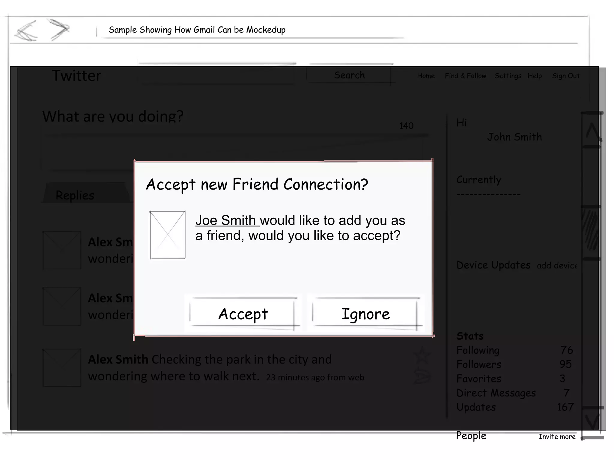 Sample Showing How Gmail Can be Mockedup Twitter Hi John Smith Currently --------------- Device Updates  add device Stats Following  76 Followers  95 Favorites  3 Direct Messages  7 Updates  167 People  Invite more Home  Find & Follow  Settings  Help  Sign Out What are you doing? 140 Accept new Friend Connection? Joe Smith  would like to add you as a friend, would you like to accept? Search Recent Replies Archive Everyone Alex Smith  Checking the park in the city and wondering where to walk next.  23 minutes ago from web Alex Smith  Checking the park in the city and wondering where to walk next.  23 minutes ago from web Alex Smith  Checking the park in the city and wondering where to walk next.  23 minutes ago from web Ignore Accept 