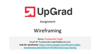 Name: Pushpender Singh
Email ID: Pushpendersingh93@gmail.com
Link for wireframe: https://drive.google.com/file/d/1un4Bu-
HvwK3zv6ncAaVo53mreF-WrnRV/view?usp=sharing
Assignment
Wireframing
 