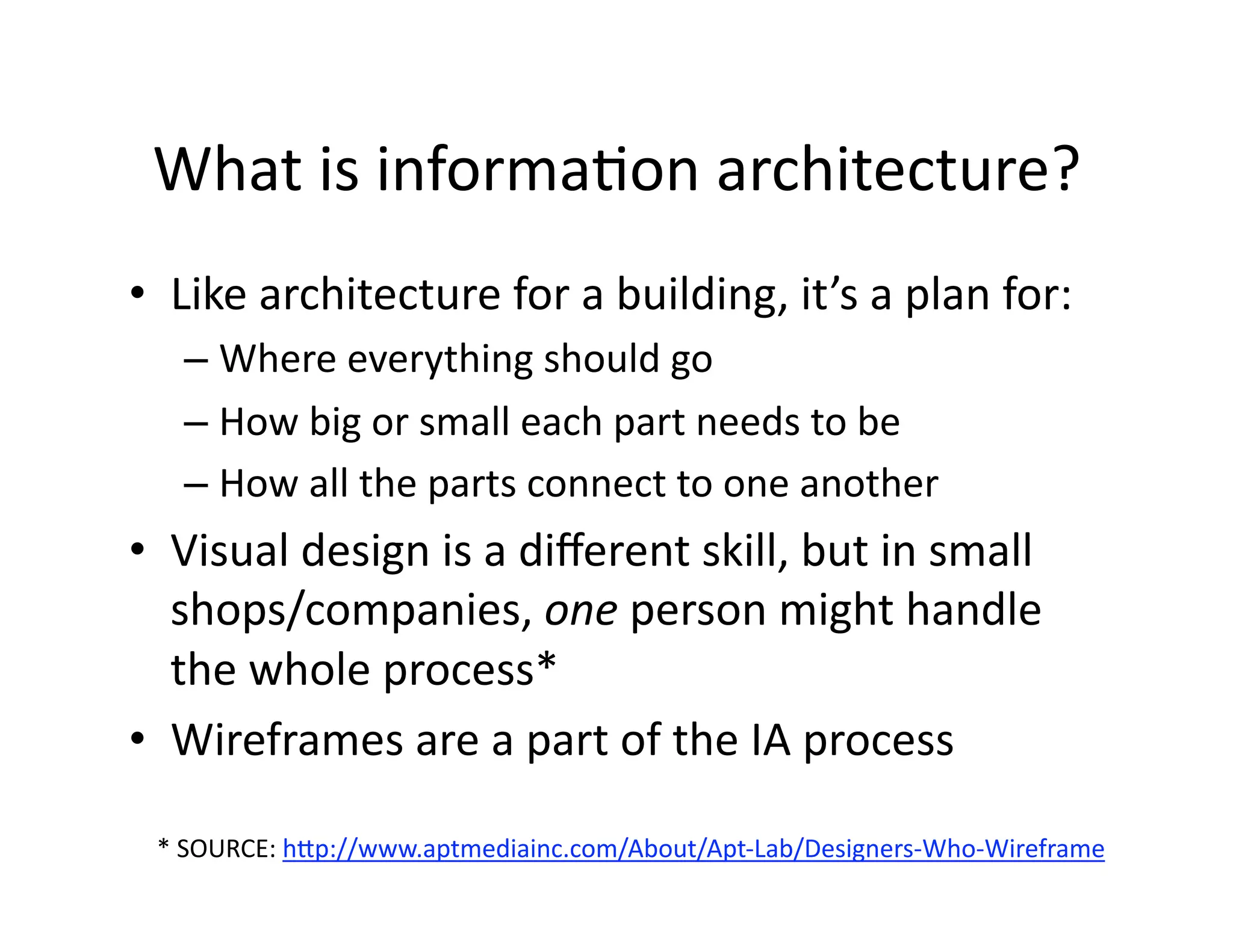 What is informaOon architecture? 
•  Like architecture for a building, it’s a plan for:  
   –  Where everything should go 
   –  How big or small each part needs to be 
   –  How all the parts connect to one another 
•  Visual design is a diﬀerent skill, but in small 
   shops/companies, one person might handle 
   the whole process*  
•  Wireframes are a part of the IA process  

 * SOURCE: hJp://www.aptmediainc.com/About/Apt‐Lab/Designers‐Who‐Wireframe  
 