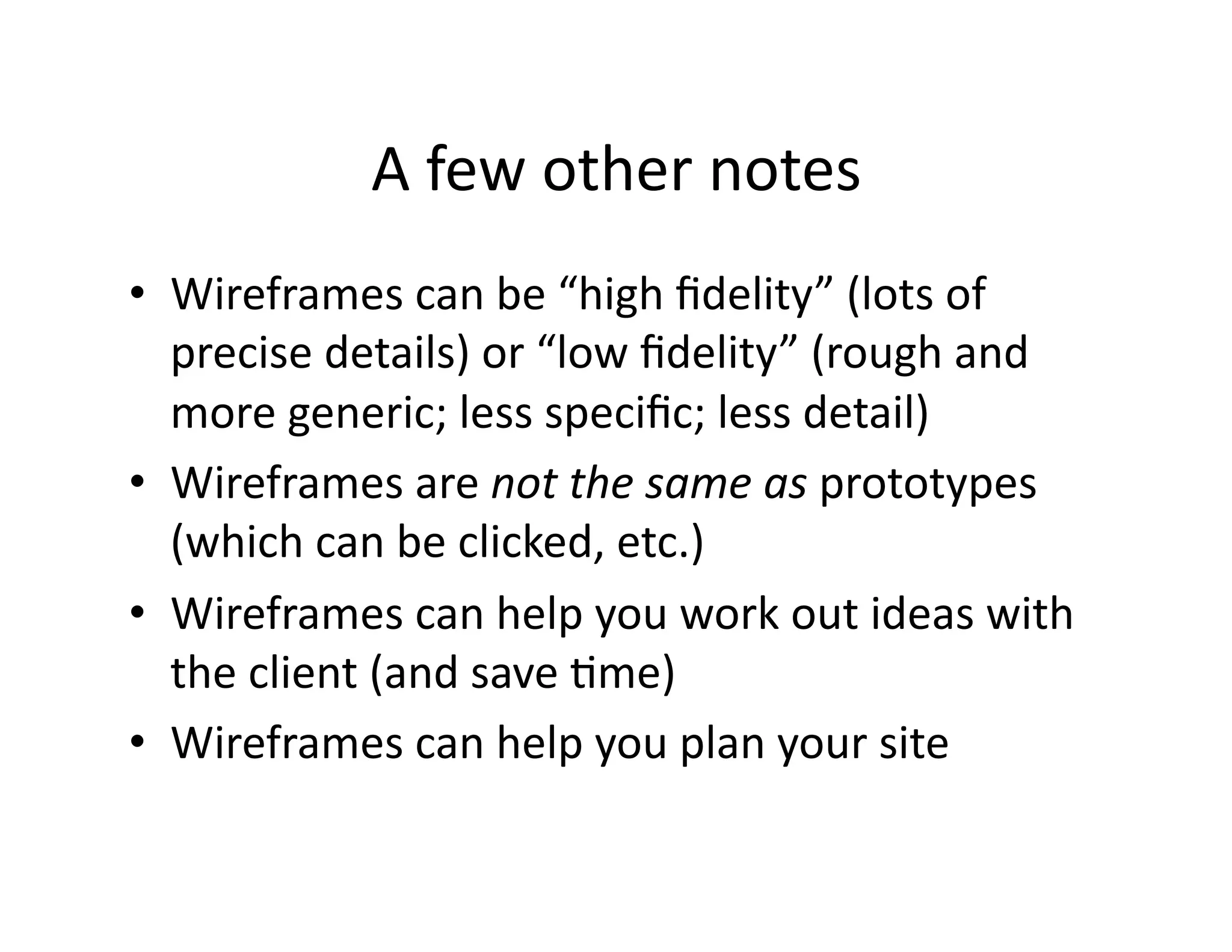 A few other notes 
•  Wireframes can be “high ﬁdelity” (lots of 
   precise details) or “low ﬁdelity” (rough and 
   more generic; less speciﬁc; less detail) 
•  Wireframes are not the same as prototypes 
   (which can be clicked, etc.) 
•  Wireframes can help you work out ideas with 
   the client (and save Ome)  
•  Wireframes can help you plan your site  
 