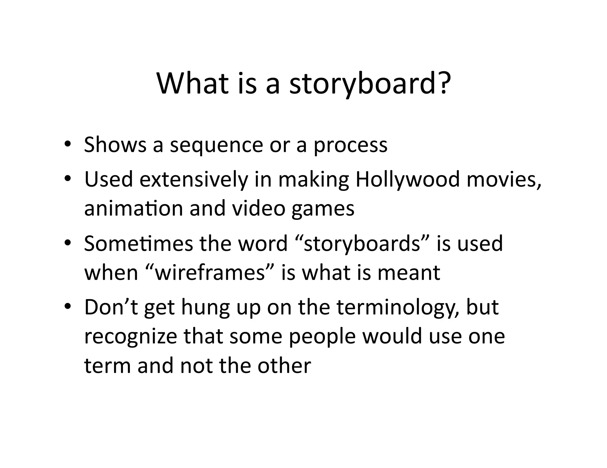 What is a storyboard? 
•  Shows a sequence or a process 
•  Used extensively in making Hollywood movies, 
   animaOon and video games 
•  SomeOmes the word “storyboards” is used 
   when “wireframes” is what is meant 
•  Don’t get hung up on the terminology, but 
   recognize that some people would use one 
   term and not the other 
 