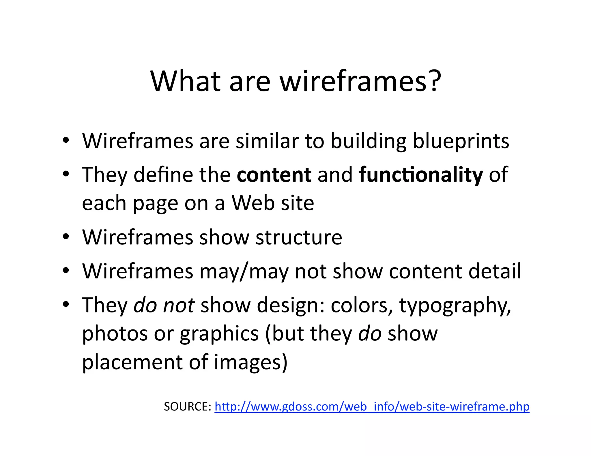 What are wireframes? 
•  Wireframes are similar to building blueprints 
•  They deﬁne the content and func)onality of 
   each page on a Web site 
•  Wireframes show structure 
•  Wireframes may/may not show content detail 
•  They do not show design: colors, typography, 
   photos or graphics (but they do show 
   placement of images) 
          SOURCE: hJp://www.gdoss.com/web_info/web‐site‐wireframe.php   
 