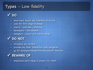 Types - Low ﬁdelity
✓ DO
  -   show basic layout and interface structure
  -   used for ﬁrst stage of design
  -   clients - overview + planning
  -   developers - storyboards
  -   designers - layout and overall design

✓ DO NOT
  - introduce any content
  - provide any other interaction than navigation
  - go for developer/design/business speciﬁc features
✓ BEWARE OF
  - emphasize early stage of project for client

                                      15
 