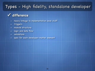 Types - High ﬁdelity, standalone developer
✓ difference
  -   heavy linkage to implementation level stuff
  -   triggers
  -   module structure
  -   logic and data ﬂow
  -   validations
  -   spec for each developer-matter element




                                      22
 